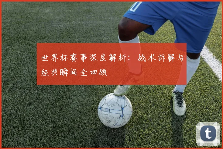 世界杯赛事深度解析：战术拆解与经典瞬间全回顾