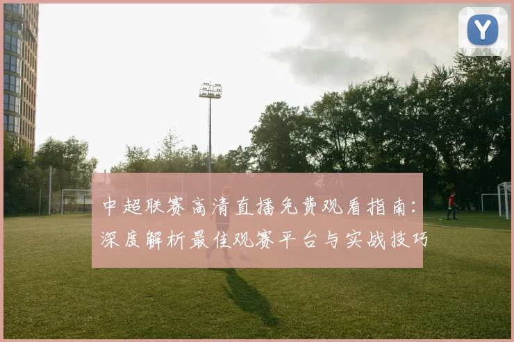 中超联赛高清直播免费观看指南:深度解析最佳观赛平台与实战技巧